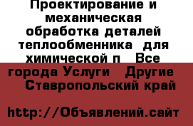 Проектирование и механическая обработка деталей теплообменника  для химической п - Все города Услуги » Другие   . Ставропольский край